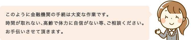 このように金融機関の手続は大変な作業です。時間が取れない、高齢で体力に自信がない等、ご相談ください。お手伝いさせて頂きます。
