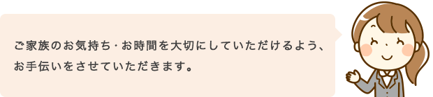 ご家族のお気持ち・お時間を大切にしていただけるよう、お手伝いをさせていただきます。