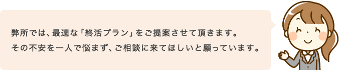 弊所では、最適な「終活プラン」をご提案させて頂きます。その不安を一人で悩まず、ご相談に来てほしいと願っています。