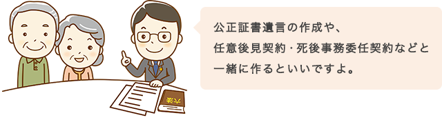 公正証書遺言の作成や、任意後見契約・死後事務委任契約などと一緒に作るといいですよ。
