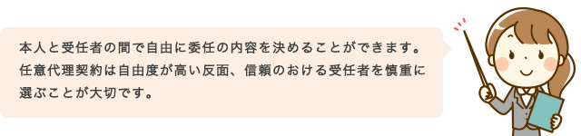 本人と受任者の間で自由に委任の内容を決めることができます。任意代理契約は自由度が高い反面、信頼のおける受任者を慎重に選ぶことが大切です。