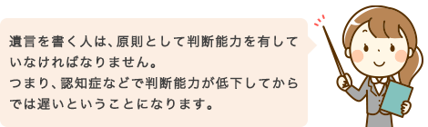 遺言を書く人は、原則として判断能力を有していなければなりません。つまり、認知症などで判断能力が低下してからでは遅いということになります。